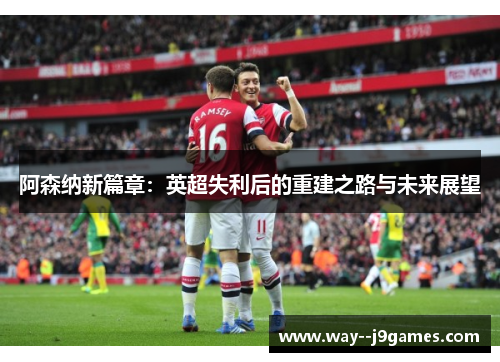 阿森纳新篇章：英超失利后的重建之路与未来展望