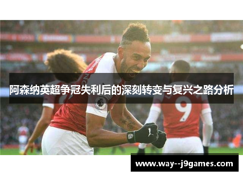 阿森纳英超争冠失利后的深刻转变与复兴之路分析