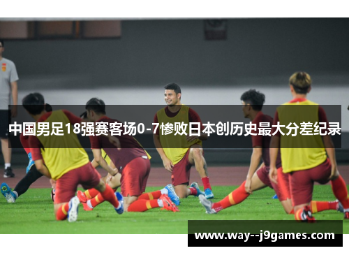 中国男足18强赛客场0-7惨败日本创历史最大分差纪录